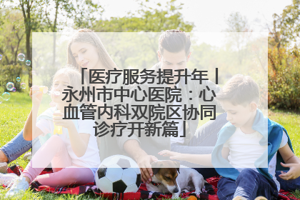 医疗服务提升年丨永州市中心医院：心血管内科双院区协同诊疗开新篇
