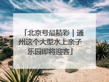 北京号最精彩｜通州这个大型水上亲子乐园即将迎客