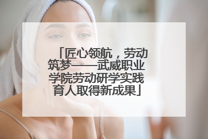匠心领航，劳动筑梦——武威职业学院劳动研学实践育人取得新成果