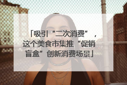 吸引“二次消费”，这个美食市集推“促销盲盒”创新消费场景