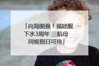 向海图强！福建舰下水3周年 三航母同框指日可待