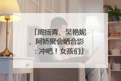 周扬青、吴艳妮、阿娇聚会晒合影：冲吧！女孩们