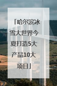 哈尔滨冰雪大世界今夏打造5大产品10大项目