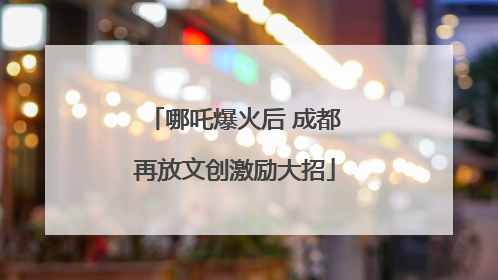 哪吒爆火后 成都再放文创激励大招