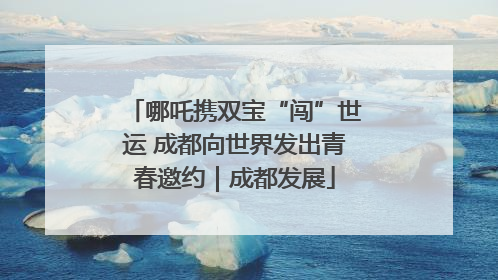 哪吒携双宝“闯”世运 成都向世界发出青春邀约｜成都发展