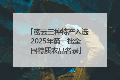 密云三种特产入选2025年第一批全国特质农品名录