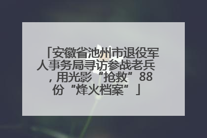 安徽省池州市退役军人事务局寻访参战老兵，用光影“抢救”88份“烽火档案”