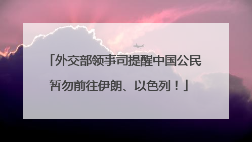 外交部领事司提醒中国公民暂勿前往伊朗、以色列！