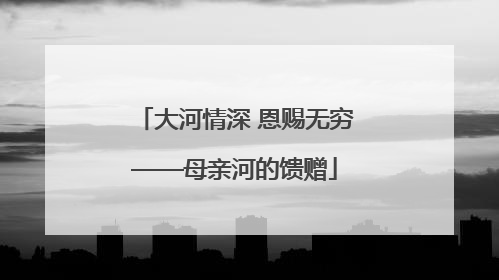 大河情深 恩赐无穷——母亲河的馈赠