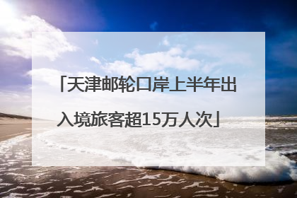 天津邮轮口岸上半年出入境旅客超15万人次