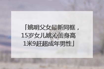 姚明父女最新同框，15岁女儿姚沁蕾身高1米9赶超成年男性