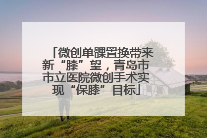 微创单髁置换带来新“膝”望，青岛市市立医院微创手术实现“保膝”目标