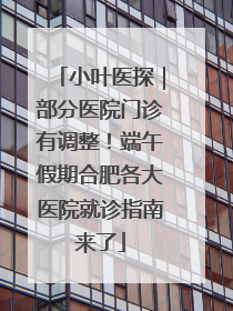 小叶医探｜部分医院门诊有调整！端午假期合肥各大医院就诊指南来了
