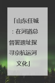 山东任城：在河道总督署遗址探寻京杭运河文化