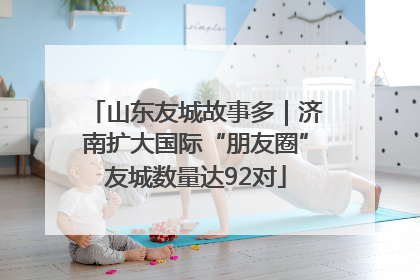 山东友城故事多｜济南扩大国际“朋友圈”友城数量达92对