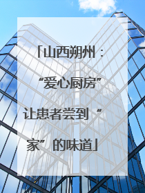 山西朔州：“爱心厨房”让患者尝到“家”的味道