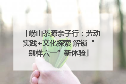 崂山茶源亲子行：劳动实践+文化探索 解锁“别样六一”新体验