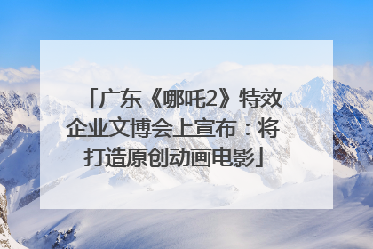 广东《哪吒2》特效企业文博会上宣布：将打造原创动画电影