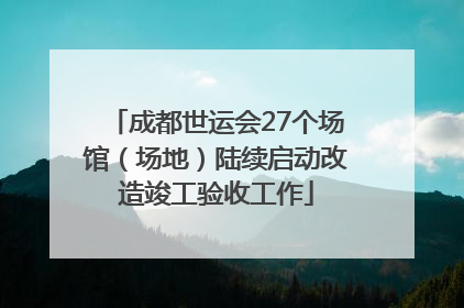 成都世运会27个场馆（场地）陆续启动改造竣工验收工作