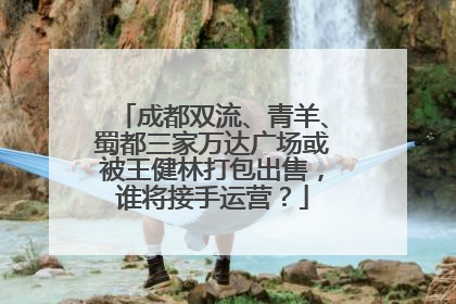 成都双流、青羊、蜀都三家万达广场或被王健林打包出售，谁将接手运营？