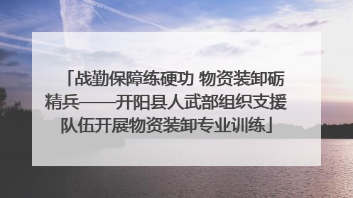 战勤保障练硬功 物资装卸砺精兵——开阳县人武部组织支援队伍开展物资装卸专业训练