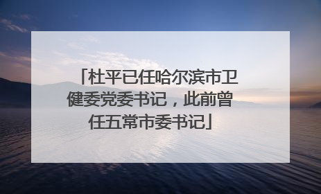 杜平已任哈尔滨市卫健委党委书记，此前曾任五常市委书记