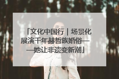 文化中国行｜场景化展演千年赫哲族婚俗——她让非遗变新潮