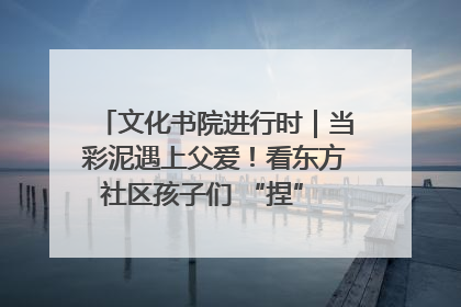 文化书院进行时｜当彩泥遇上父爱！看东方社区孩子们 “捏” 出心目中的爸爸