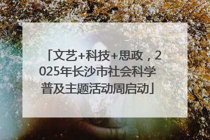 文艺+科技+思政，2025年长沙市社会科学普及主题活动周启动