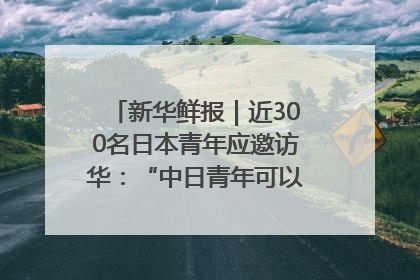新华鲜报｜近300名日本青年应邀访华：“中日青年可以创造更好的未来”