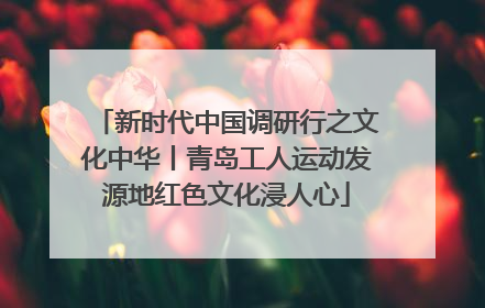 新时代中国调研行之文化中华丨青岛工人运动发源地红色文化浸人心