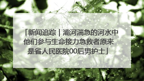 新闻追踪｜灞河湍急的河水中 他们参与生命接力急救者原来是省人民医院00后男护士