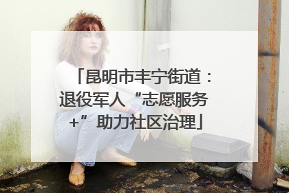 昆明市丰宁街道：退役军人“志愿服务+”助力社区治理