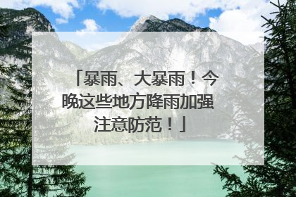 暴雨、大暴雨！今晚这些地方降雨加强 注意防范！