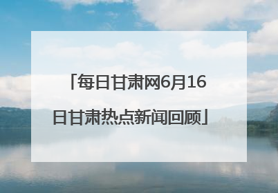 每日甘肃网6月16日甘肃热点新闻回顾