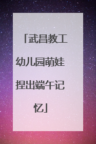 武昌教工幼儿园萌娃捏出端午记忆