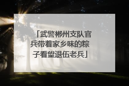 武警郴州支队官兵带着家乡味的粽子看望退伍老兵
