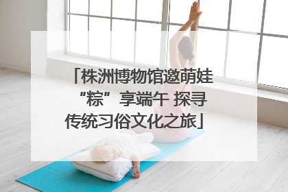 株洲博物馆邀萌娃“粽”享端午 探寻传统习俗文化之旅