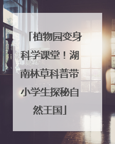 植物园变身科学课堂！湖南林草科普带小学生探秘自然王国