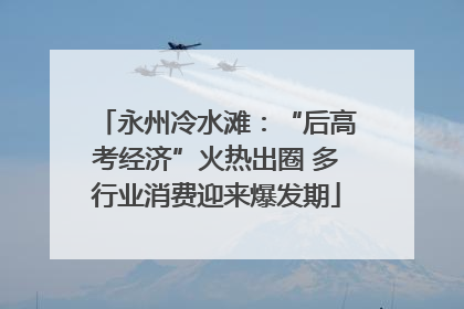 永州冷水滩：“后高考经济”火热出圈 多行业消费迎来爆发期