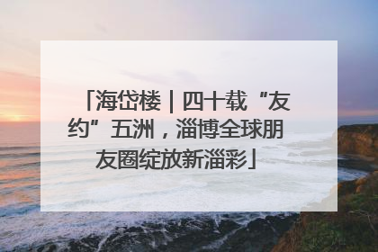 海岱楼｜四十载“友约”五洲，淄博全球朋友圈绽放新淄彩