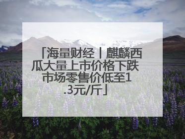 海量财经丨麒麟西瓜大量上市价格下跌 市场零售价低至1.3元/斤