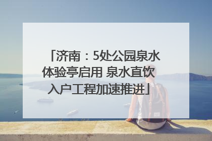 济南：5处公园泉水体验亭启用 泉水直饮入户工程加速推进
