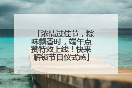 浓情过佳节，粽味飘香时，端午点赞特效上线！快来解锁节日仪式感