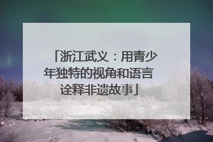 浙江武义:用青少年独特的视角和语言诠释非遗故事