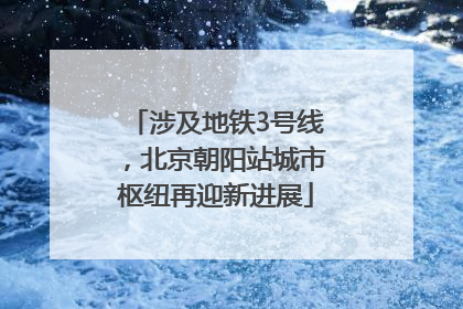 涉及地铁3号线，北京朝阳站城市枢纽再迎新进展