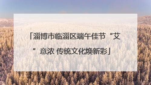 淄博市临淄区端午佳节“艾”意浓 传统文化焕新彩