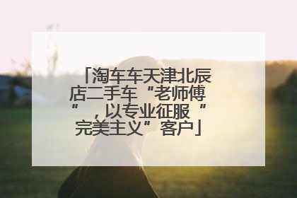 淘车车天津北辰店二手车“老师傅”，以专业征服“完美主义”客户