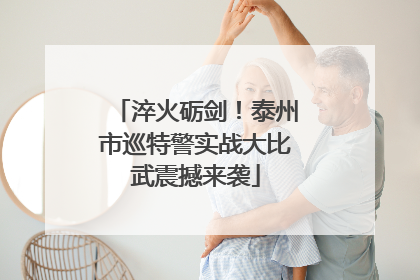 淬火砺剑！泰州市巡特警实战大比武震撼来袭
