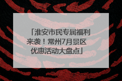 淮安市民专属福利来袭！常州7月景区优惠活动大盘点